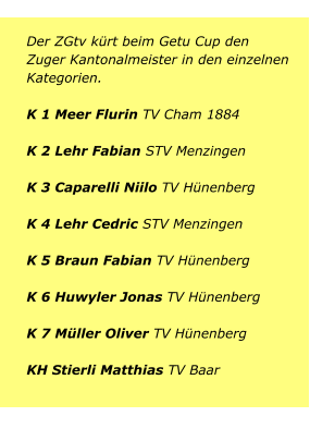 Der ZGtv kürt beim Getu Cup den Zuger Kantonalmeister in den einzelnen Kategorien. K 1 Meer Flurin TV Cham 1884K 2 Lehr Fabian STV MenzingenK 3 Caparelli Niilo TV Hünenberg K 4 Lehr Cedric STV MenzingenK 5 Braun Fabian TV Hünenberg K 6 Huwyler Jonas TV Hünenberg   K 7 Müller Oliver TV HünenbergKH Stierli Matthias TV Baar